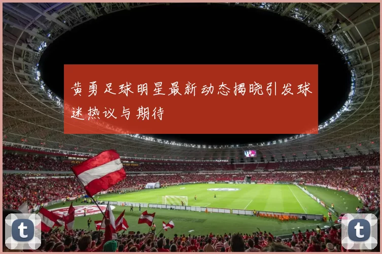 黄勇足球明星最新动态揭晓引发球迷热议与期待