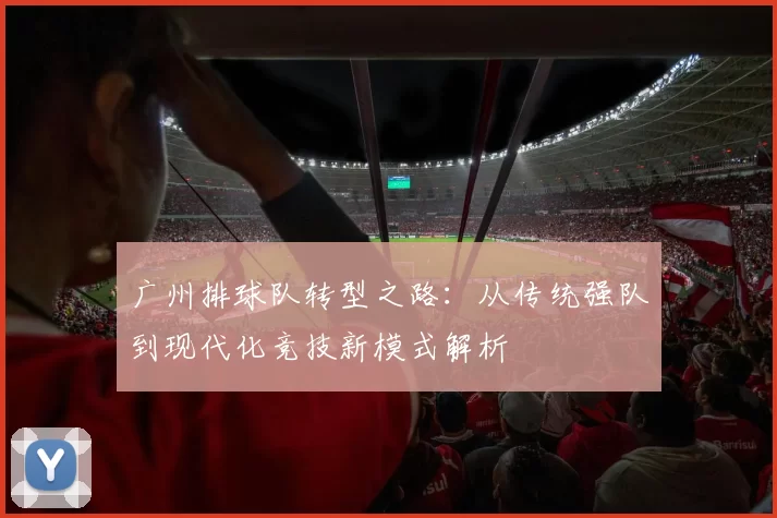 广州排球队转型之路：从传统强队到现代化竞技新模式解析