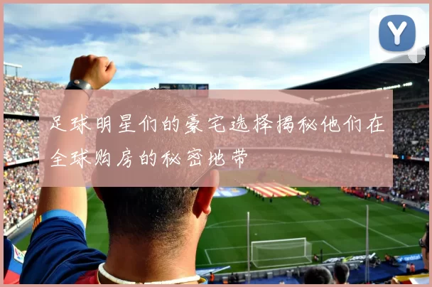 足球明星们的豪宅选择揭秘他们在全球购房的秘密地带