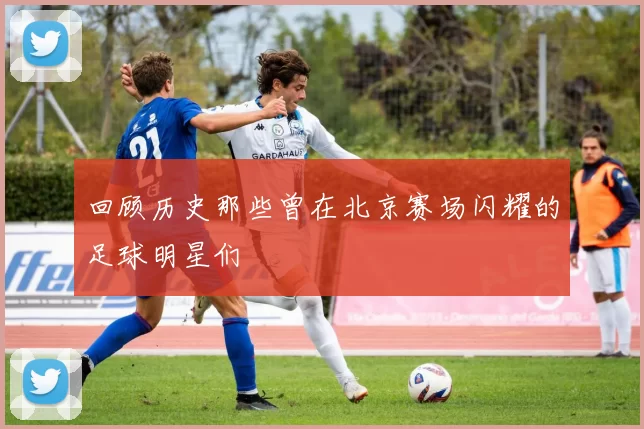 回顾历史那些曾在北京赛场闪耀的足球明星们