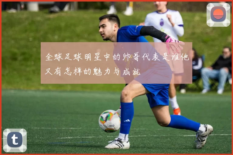 全球足球明星中的帅哥代表是谁他又有怎样的魅力与成就