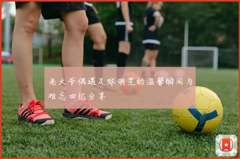 老大爷偶遇足球明星的温馨瞬间与难忘回忆分享