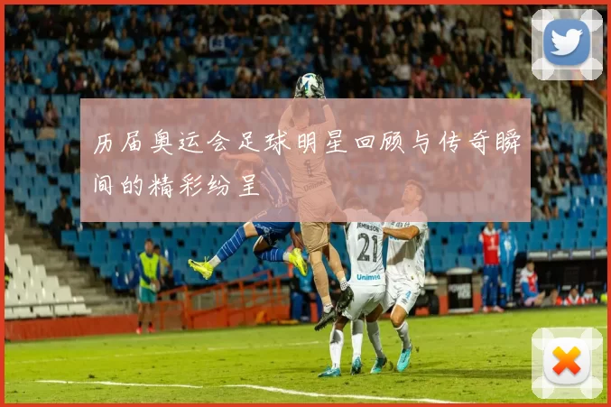 历届奥运会足球明星回顾与传奇瞬间的精彩纷呈