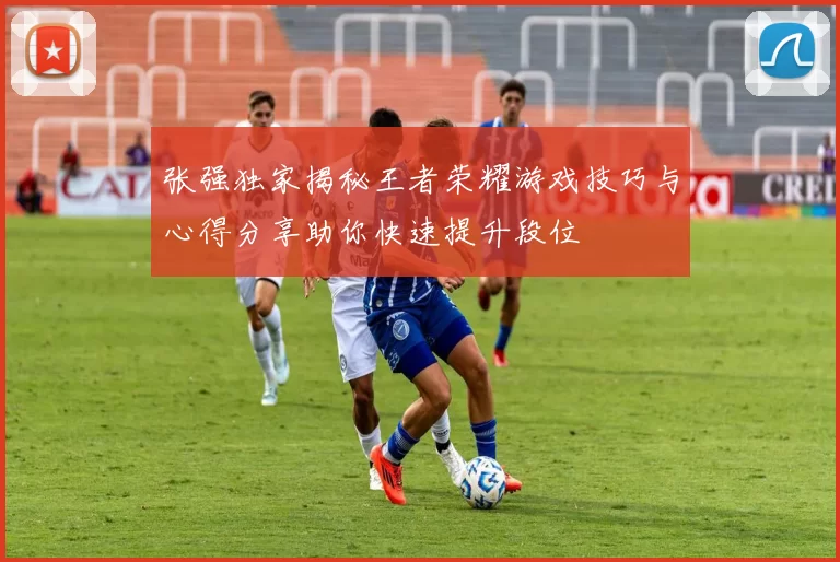 张强独家揭秘王者荣耀游戏技巧与心得分享助你快速提升段位