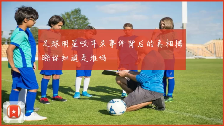 足球明星咬耳朵事件背后的真相揭晓你知道是谁吗
