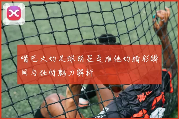 嘴巴大的足球明星是谁他的精彩瞬间与独特魅力解析