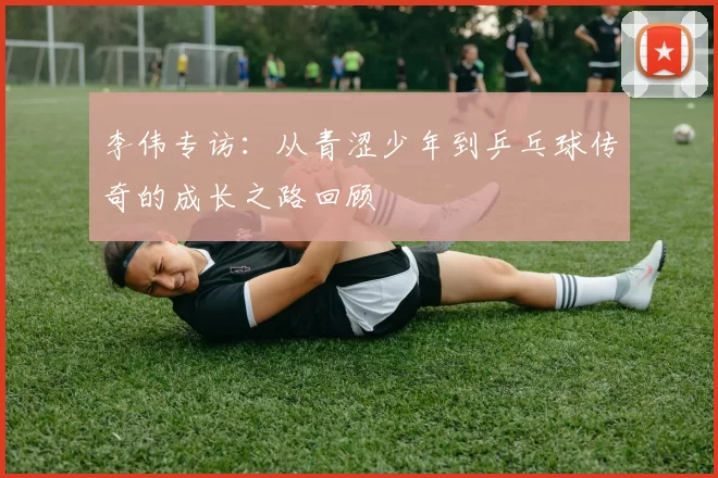 李伟专访：从青涩少年到乒乓球传奇的成长之路回顾