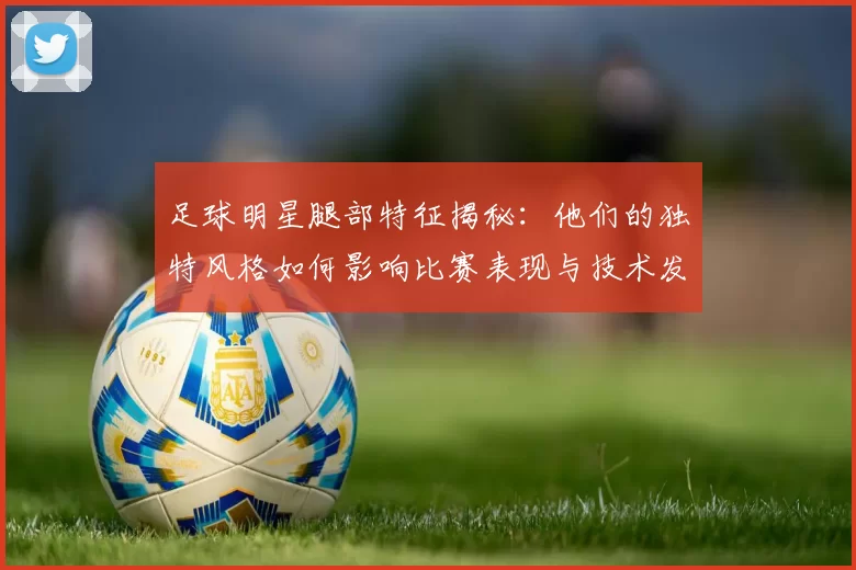 足球明星腿部特征揭秘：他们的独特风格如何影响比赛表现与技术发挥