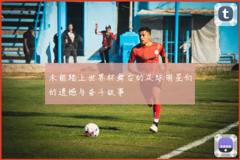 未能踏上世界杯舞台的足球明星们的遗憾与奋斗故事