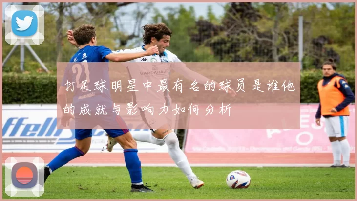 打足球明星中最有名的球员是谁他的成就与影响力如何分析