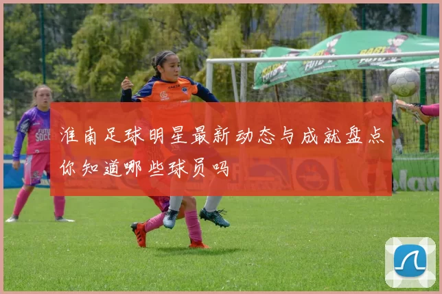 淮南足球明星最新动态与成就盘点你知道哪些球员吗