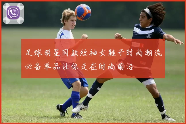 足球明星同款短袖女鞋子时尚潮流必备单品让你走在时尚前沿