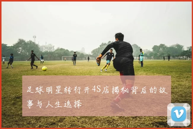 足球明星转行开4S店揭秘背后的故事与人生选择