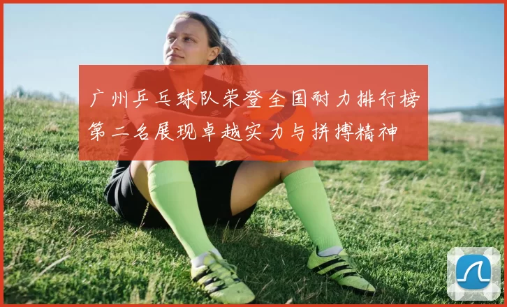 广州乒乓球队荣登全国耐力排行榜第二名展现卓越实力与拼搏精神