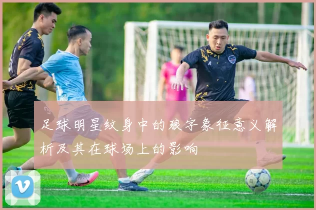 足球明星纹身中的狼字象征意义解析及其在球场上的影响
