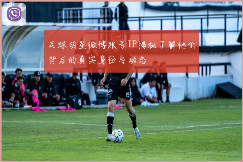 足球明星微博账号IP揭秘了解他们背后的真实身份与动态