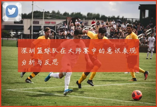 深圳篮球队在大师赛中的意识表现分析与反思