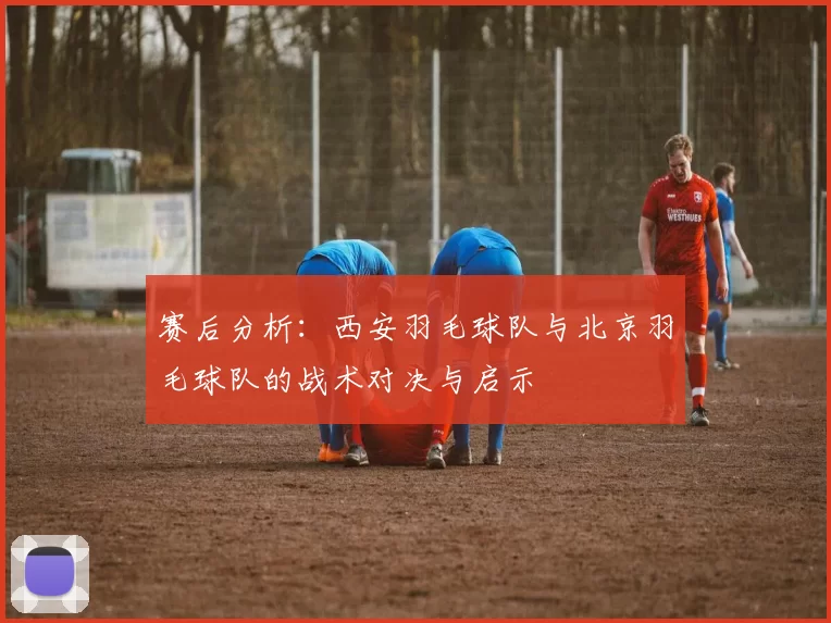 赛后分析：西安羽毛球队与北京羽毛球队的战术对决与启示