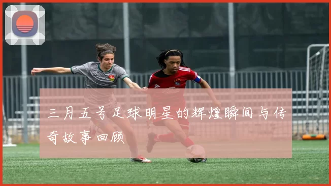 三月五号足球明星的辉煌瞬间与传奇故事回顾