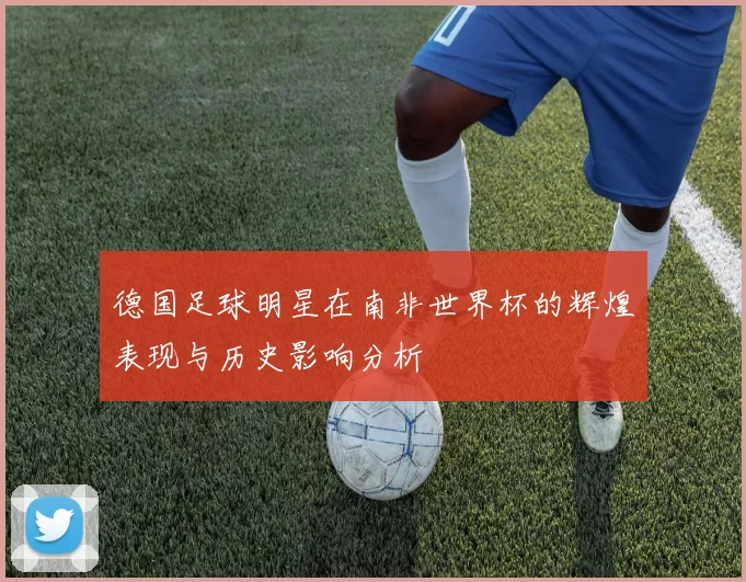 德国足球明星在南非世界杯的辉煌表现与历史影响分析