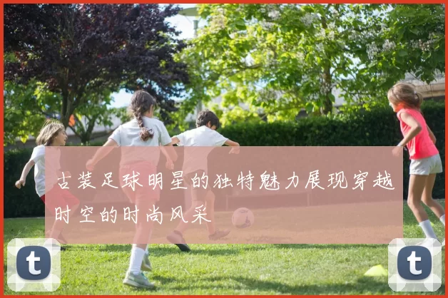 古装足球明星的独特魅力展现穿越时空的时尚风采