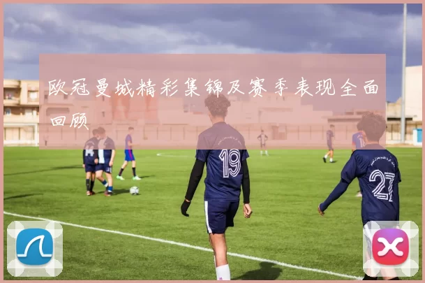 欧冠曼城精彩集锦及赛季表现全面回顾