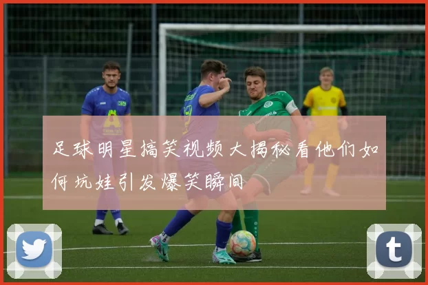 足球明星搞笑视频大揭秘看他们如何坑娃引发爆笑瞬间