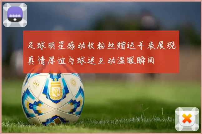 足球明星感动收粉丝赠送手表展现真情厚谊与球迷互动温暖瞬间