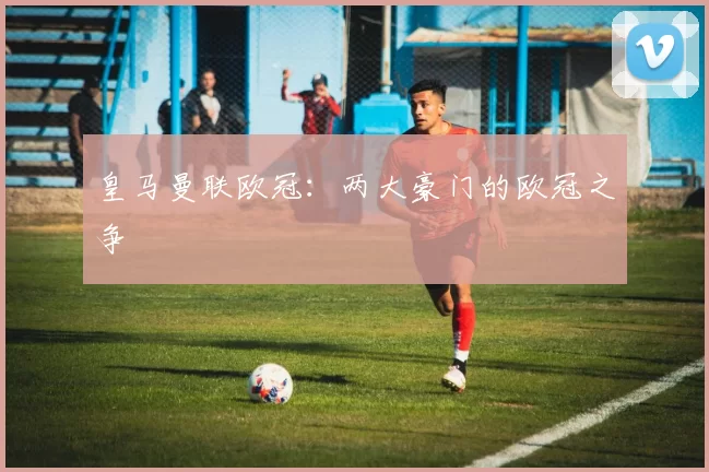 皇马曼联欧冠：两大豪门的欧冠之争