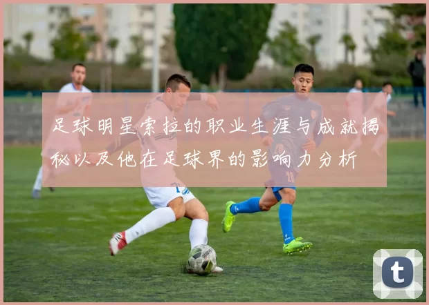 足球明星索拉的职业生涯与成就揭秘以及他在足球界的影响力分析