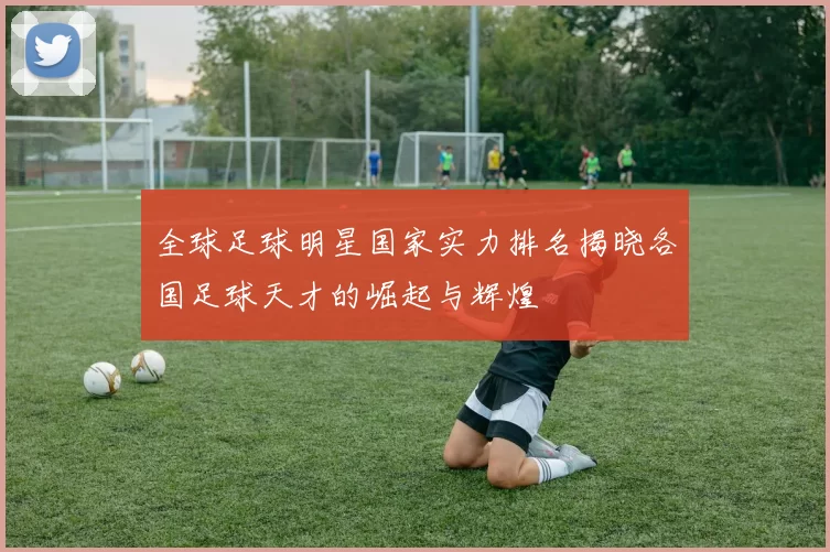 全球足球明星国家实力排名揭晓各国足球天才的崛起与辉煌