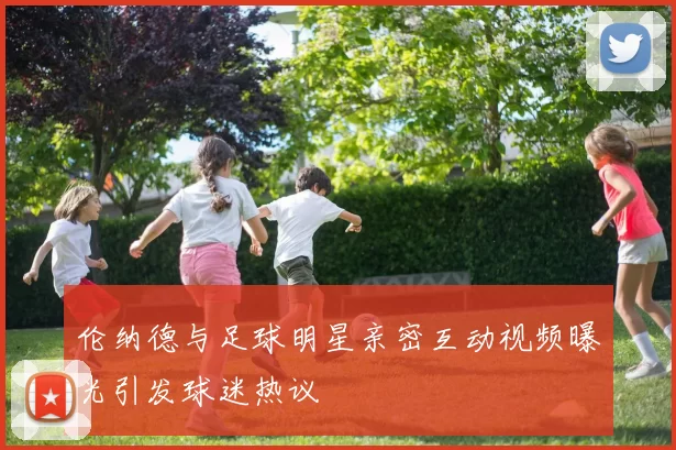 伦纳德与足球明星亲密互动视频曝光引发球迷热议