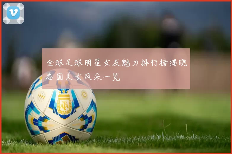 全球足球明星女友魅力排行榜揭晓各国美女风采一览