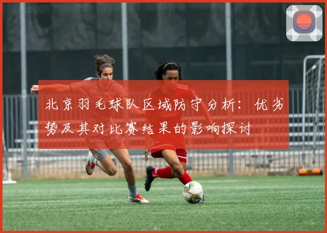 北京羽毛球队区域防守分析：优劣势及其对比赛结果的影响探讨
