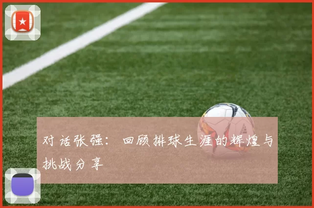 对话张强：回顾排球生涯的辉煌与挑战分享