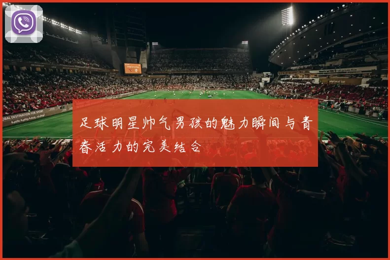 足球明星帅气男孩的魅力瞬间与青春活力的完美结合