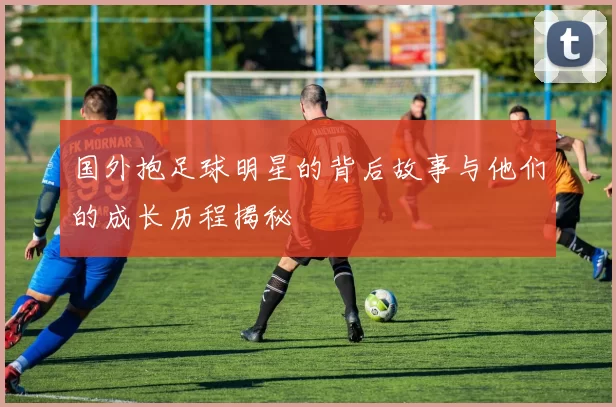 国外抱足球明星的背后故事与他们的成长历程揭秘