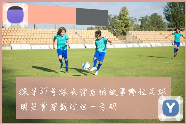 探寻37号球衣背后的故事哪位足球明星曾穿戴过这一号码