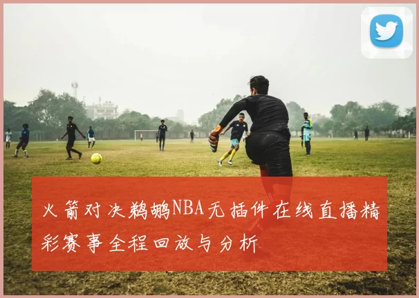 火箭对决鹈鹕NBA无插件在线直播精彩赛事全程回放与分析