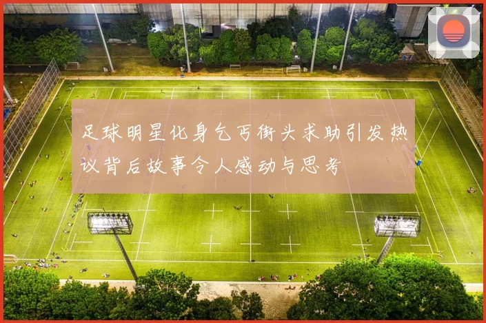 足球明星化身乞丐街头求助引发热议背后故事令人感动与思考