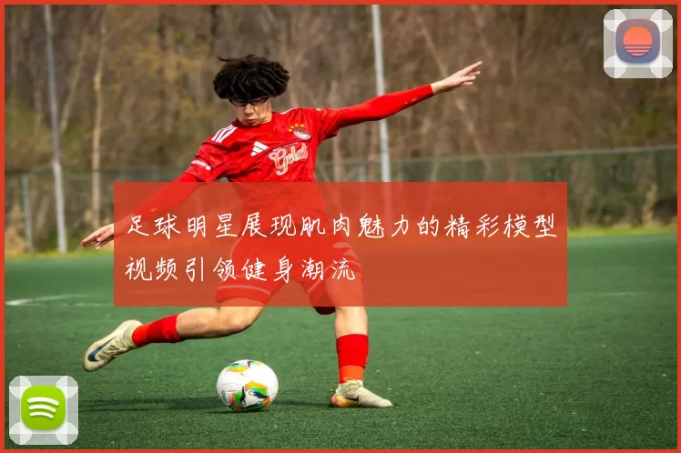 足球明星展现肌肉魅力的精彩模型视频引领健身潮流