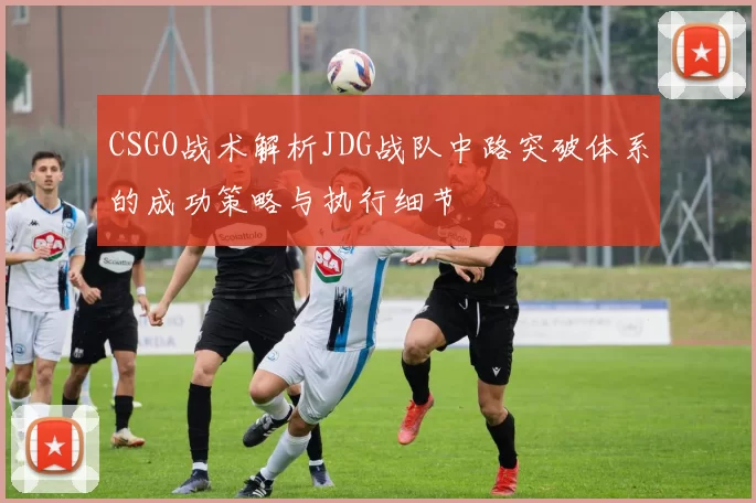 CSGO战术解析JDG战队中路突破体系的成功策略与执行细节