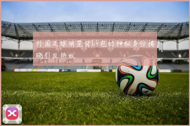 外国足球明星背LV包的神秘身份揭晓引发热议
