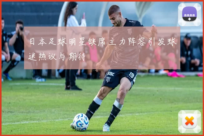 日本足球明星缺席主力阵容引发球迷热议与期待