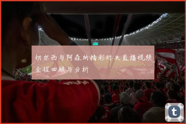 切尔西与阿森纳精彩对决直播视频全程回顾与分析