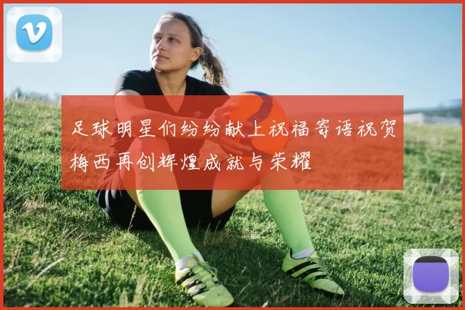 足球明星们纷纷献上祝福寄语祝贺梅西再创辉煌成就与荣耀