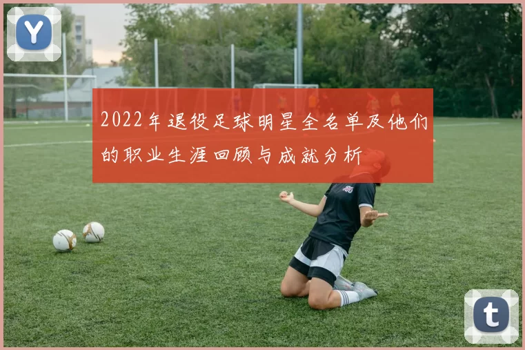 2022年退役足球明星全名单及他们的职业生涯回顾与成就分析