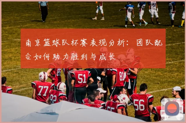 南京篮球队杯赛表现分析：团队配合如何助力胜利与成长