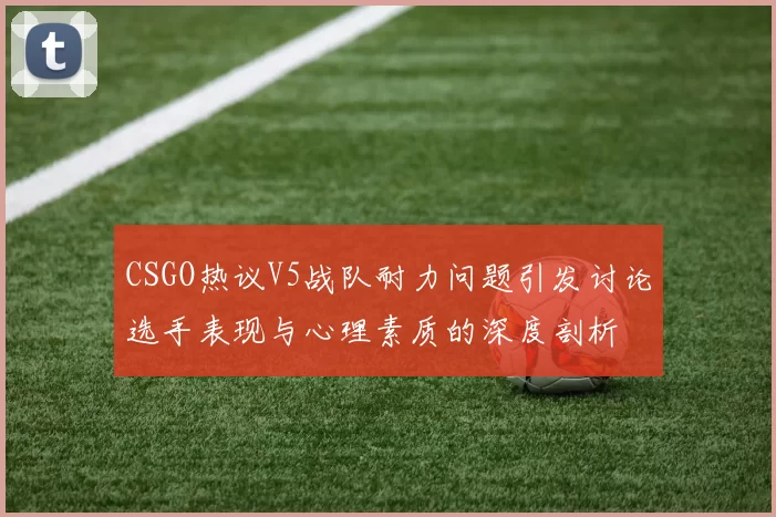 CSGO热议V5战队耐力问题引发讨论选手表现与心理素质的深度剖析