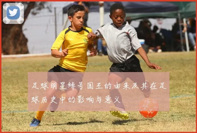 足球明星绰号国王的由来及其在足球历史中的影响与意义
